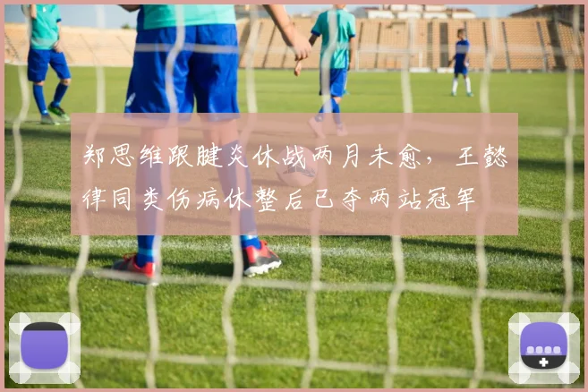 郑思维跟腱炎休战两月未愈，王懿律同类伤病休整后已夺两站冠军