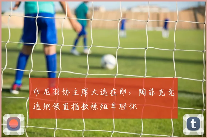 印尼羽协主席大选在即，陶菲克竞选纲领直指教练组年轻化
