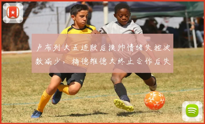 卢布列夫五连败后换帅情绪失控次数减少,梅德维德夫终止合作后失误率下降