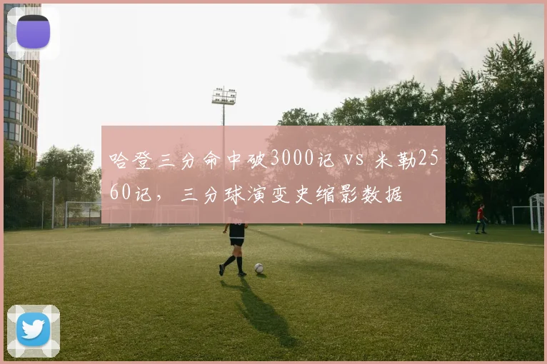 哈登三分命中破3000记 vs 米勒2560记,三分球演变史缩影数据