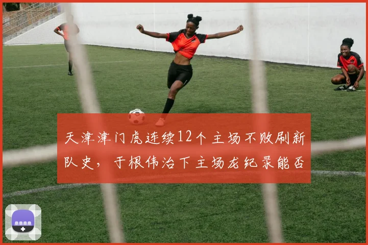 天津津门虎连续12个主场不败刷新队史，于根伟治下主场龙纪录能否延续？
