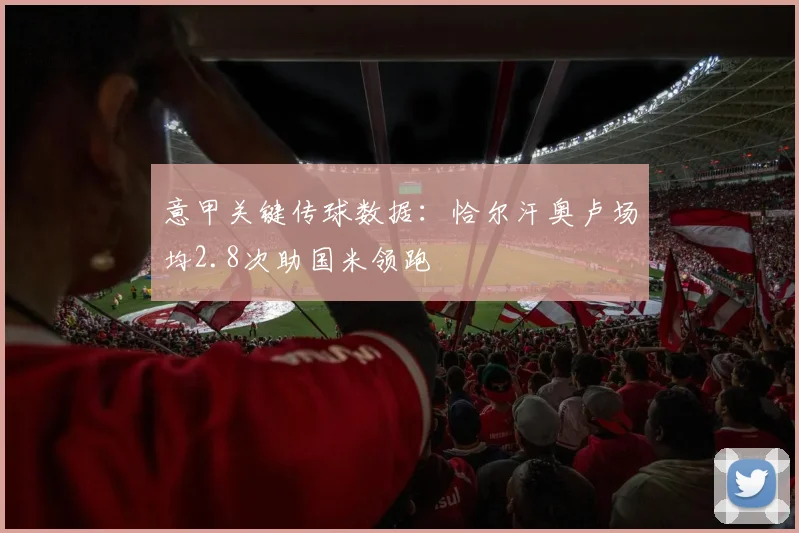 意甲关键传球数据：恰尔汗奥卢场均2.8次助国米领跑