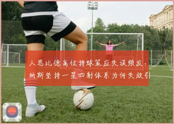 人恩比德高位持球策应失误频发,纳斯坚持一星四射体系为何失效引争议