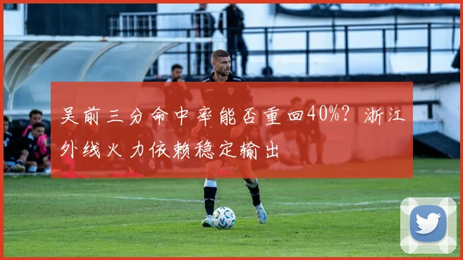 吴前三分命中率能否重回40%?浙江外线火力依赖稳定输出