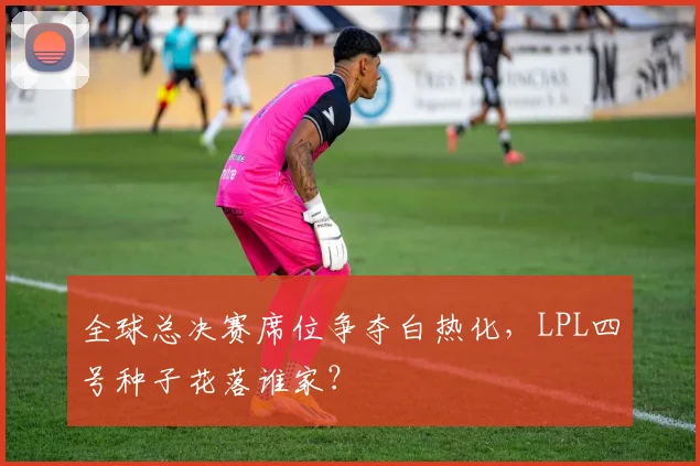 全球总决赛席位争夺白热化,LPL四号种子花落谁家?