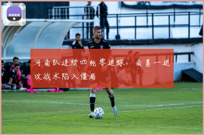 河南队连续四轮零进球,南基一进攻战术陷入僵局