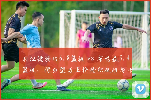 利拉德场均6.8篮板 vs 布伦森5.4篮板,得分型后卫拼抢积极性与卡位细节
